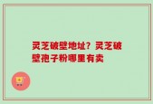 灵芝破壁地址？灵芝破壁孢子粉哪里有卖