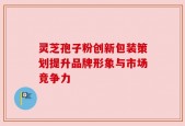 灵芝孢子粉创新包装策划提升品牌形象与市场竞争力