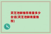 灵芝泡脚推荐用量多少合适(灵芝泡脚用量推荐)