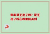 邯郸灵芝孢子粉？灵芝孢子粉在哪里能买到