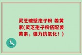 灵芝破壁孢子粉 姜黄素(灵芝孢子粉搭配姜黄素，强力抗氧化！)