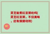 灵芝能煮红豆粥吃吗(灵芝红豆粥，不仅美味，还有保健功效)