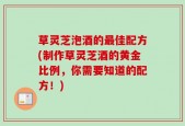 草灵芝泡酒的最佳配方(制作草灵芝酒的黄金比例，你需要知道的配方！)