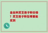 金丝利灵芝孢子粉价格？灵芝孢子粉在哪里能买到