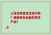 上海芝神堂灵芝孢子粉？健康养生必备的灵芝产品？