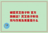 破壁灵芝孢子粉 官方旗舰店？灵芝孢子粉功效与作用及用量是什么