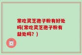 常吃灵芝孢子粉有好处吗(常吃灵芝孢子粉有益处吗？)