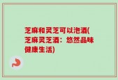 芝麻和灵芝可以泡酒(芝麻灵芝酒：悠然品味健康生活)