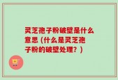 灵芝孢子粉破壁是什么意思 (什么是灵芝孢子粉的破壁处理？)