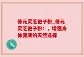 修元灵芝孢子粉_修元灵芝孢子粉：，增强身体健康的天然选择