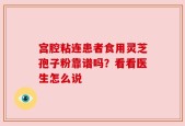 宫腔粘连患者食用灵芝孢子粉靠谱吗？看看医生怎么说