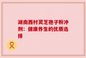 湖南西村灵芝孢子粉冲剂：健康养生的优质选择