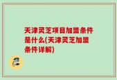 天津灵芝项目加盟条件是什么(天津灵芝加盟条件详解)