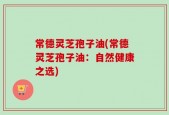 常德灵芝孢子油(常德灵芝孢子油：自然健康之选)