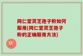 同仁堂灵芝孢子粉如何服用(同仁堂灵芝孢子粉的正确服用方法)