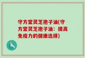 守方堂灵芝孢子油(守方堂灵芝孢子油：提高免疫力的健康选择)