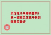 灵芝孢子从哪销售的？紫一破壁灵芝孢子粉到哪里买最好