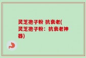 灵芝孢子粉 抗衰老(灵芝孢子粉：抗衰老神器)