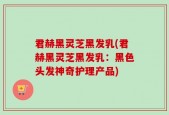 君赫黑灵芝黑发乳(君赫黑灵芝黑发乳：黑色头发神奇护理产品)