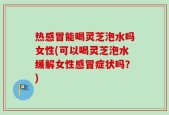 热感冒能喝灵芝泡水吗女性(可以喝灵芝泡水缓解女性感冒症状吗？)