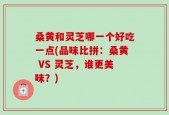 桑黄和灵芝哪一个好吃一点(品味比拼：桑黄 VS 灵芝，谁更美味？)