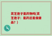 灵芝孢子是药物吗(灵芝孢子：是药还是保健品？)