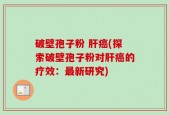 破壁孢子粉 肝癌(探索破壁孢子粉对肝癌的疗效：最新研究)