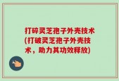 打碎灵芝孢子外壳技术(打破灵芝孢子外壳技术，助力其功效释放)