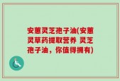 安蕙灵芝孢子油(安蕙灵草药提取营养 灵芝孢子油，你值得拥有)