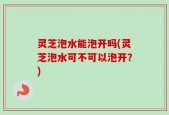 灵芝泡水能泡开吗(灵芝泡水可不可以泡开？)