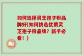 如何选择灵芝孢子粉品牌好(如何挑选优质灵芝孢子粉品牌？新手必看！)