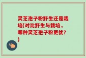 灵芝孢子粉野生还是栽培(对比野生与栽培，哪种灵芝孢子粉更优？)