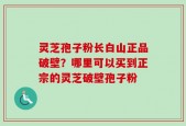 灵芝孢子粉长白山正品破壁？哪里可以买到正宗的灵芝破壁孢子粉