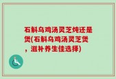 石斛乌鸡汤灵芝炖还是煲(石斛乌鸡汤灵芝煲，滋补养生佳选择)