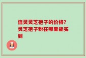 倍灵灵芝孢子的价格？灵芝孢子粉在哪里能买到