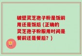破壁灵芝孢子粉是饭前用还是饭后 (正确的灵芝孢子粉服用时间是餐前还是餐后？)