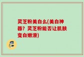 灵芝粉美白么(美白神器？灵芝粉能否让肌肤变白嫩滑)
