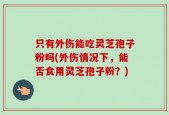 只有外伤能吃灵芝孢子粉吗(外伤情况下，能否食用灵芝孢子粉？)