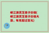 岷江源灵芝孢子价格(岷江源灵芝孢子价格大涨，每克超过百元)