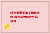 林中宝灵芝孢子粉怎么样 探寻其独特之处与功效