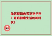 仙芝楼绿色灵芝孢子粉？开启健康生活的新时代？