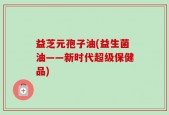 益芝元孢子油(益生菌油——新时代超级保健品)