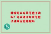 肿瘤可以吃灵芝孢子油吗？可以通过吃灵芝孢子油来治愈癌症吗