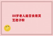 80岁老人能否食用灵芝孢子粉