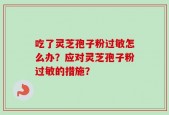 吃了灵芝孢子粉过敏怎么办？应对灵芝孢子粉过敏的措施？