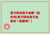 孢子粉和孢子油要一起吃吗(孢子粉和孢子油能否一起服用？)