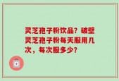灵芝孢子粉饮品？破壁灵芝孢子粉每天服用几次，每次服多少？