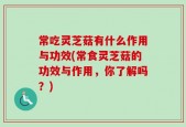 常吃灵芝菇有什么作用与功效(常食灵芝菇的功效与作用，你了解吗？)