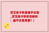 灵芝孢子粉是偏平还是_灵芝孢子粉形态解析：扁平还是厚重？)