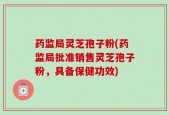 药监局灵芝孢子粉(药监局批准销售灵芝孢子粉，具备保健功效)